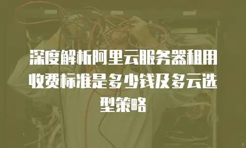 深度解析阿里云服务器租用收费标准是多少钱及多云选型策略