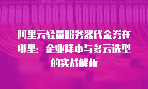 阿里云轻量服务器代金券在哪里：企业降本与多云选型的实战解析