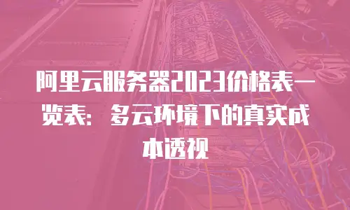 阿里云服务器2023价格表一览表：多云环境下的真实成本透视