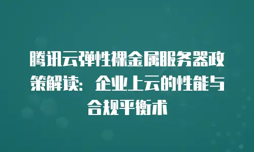 腾讯云弹性裸金属服务器政策解读：企业上云的性能与合规平衡术