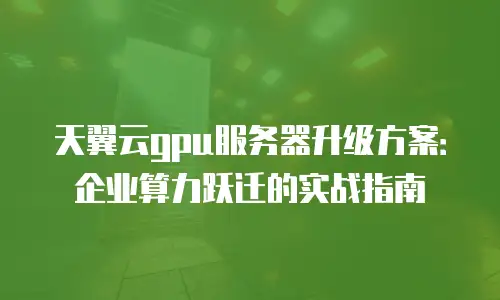 天翼云gpu服务器升级方案：企业算力跃迁的实战指南