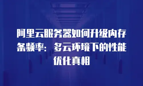 阿里云服务器如何升级内存条频率：多云环境下的性能优化真相