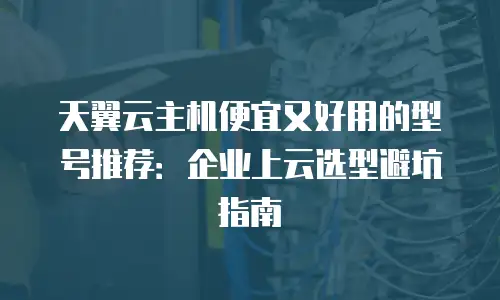 天翼云主机便宜又好用的型号推荐：企业上云选型避坑指南