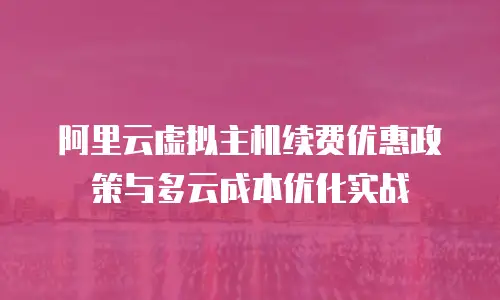 阿里云虚拟主机续费优惠政策与多云成本优化实战