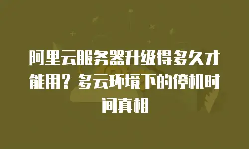 阿里云服务器升级得多久才能用？多云环境下的停机时间真相