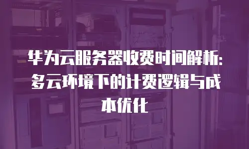 华为云服务器收费时间解析：多云环境下的计费逻辑与成本优化