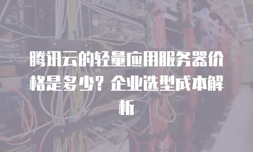 腾讯云的轻量应用服务器价格是多少？企业选型成本解析