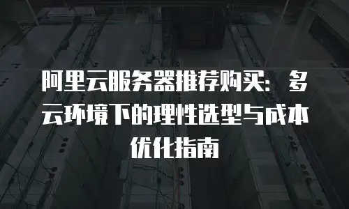 阿里云服务器推荐购买：多云环境下的理性选型与成本优化指南