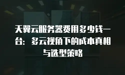 天翼云服务器费用多少钱一台：多云视角下的成本真相与选型策略