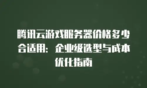 腾讯云游戏服务器价格多少合适用：企业级选型与成本优化指南