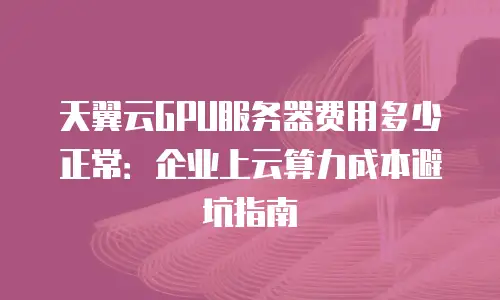 天翼云GPU服务器费用多少正常：企业上云算力成本避坑指南