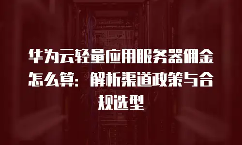 华为云轻量应用服务器佣金怎么算：解析渠道政策与合规选型