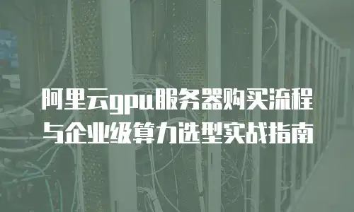 阿里云gpu服务器购买流程与企业级算力选型实战指南