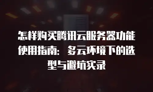 怎样购买腾讯云服务器功能使用指南：多云环境下的选型与避坑实录