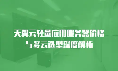 天翼云轻量应用服务器价格与多云选型深度解析