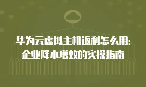 华为云虚拟主机返利怎么用：企业降本增效的实操指南