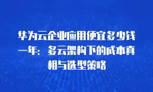 华为云企业应用便宜多少钱一年：多云架构下的成本真相与选型策略