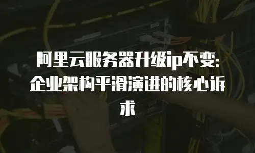 阿里云服务器升级ip不变：企业架构平滑演进的核心诉求