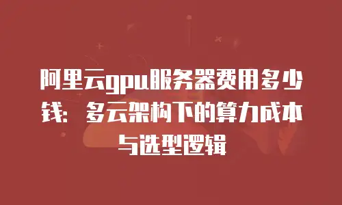 阿里云gpu服务器费用多少钱：多云架构下的算力成本与选型逻辑