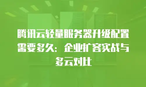 腾讯云轻量服务器升级配置需要多久：企业扩容实战与多云对比