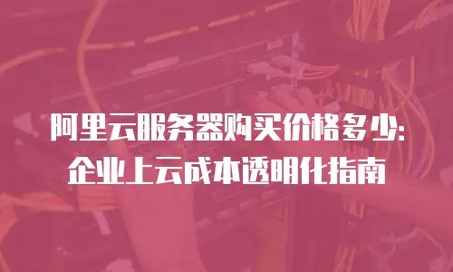 阿里云服务器购买价格多少：企业上云成本透明化指南