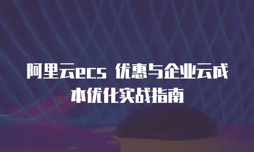 阿里云ecs 优惠与企业云成本优化实战指南