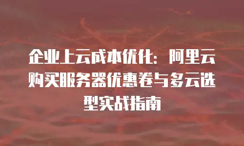 企业上云成本优化：阿里云购买服务器优惠卷与多云选型实战指南