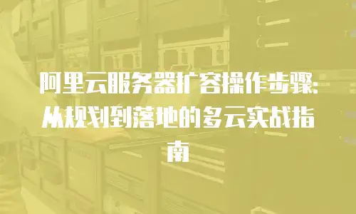 阿里云服务器扩容操作步骤：从规划到落地的多云实战指南