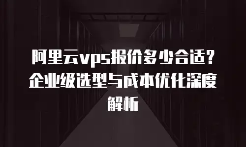 阿里云vps报价多少合适？企业级选型与成本优化深度解析