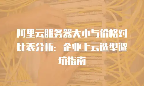 阿里云服务器大小与价格对比表分析：企业上云选型避坑指南
