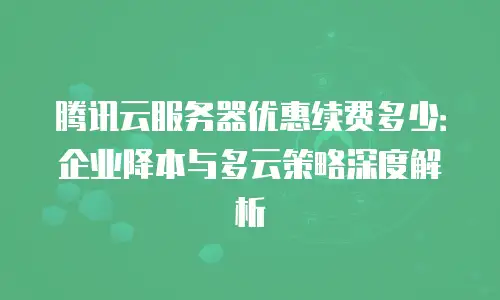 腾讯云服务器优惠续费多少：企业降本与多云策略深度解析