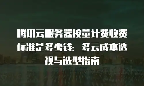 腾讯云服务器按量计费收费标准是多少钱：多云成本透视与选型指南