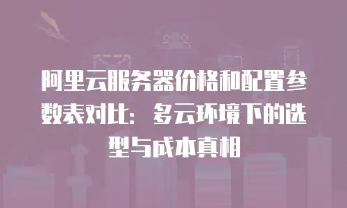 阿里云服务器价格和配置参数表对比：多云环境下的选型与成本真相