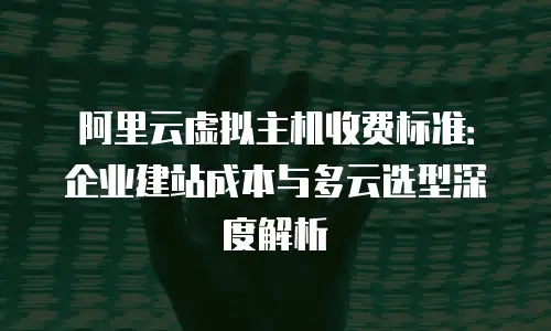 阿里云虚拟主机收费标准：企业建站成本与多云选型深度解析