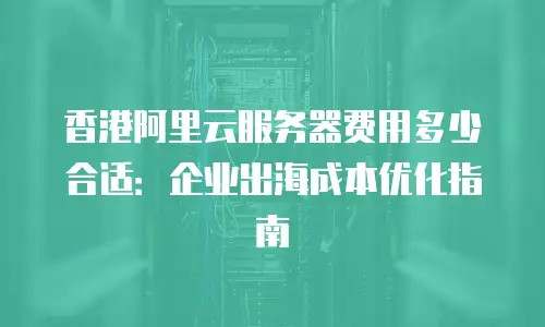 香港阿里云服务器费用多少合适：企业出海成本优化指南