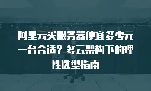 阿里云买服务器便宜多少元一台合适？多云架构下的理性选型指南