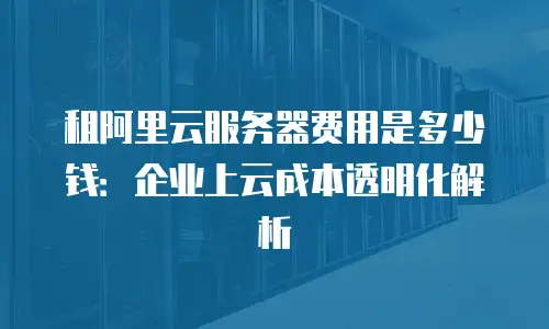 租阿里云服务器费用是多少钱：企业上云成本透明化解析