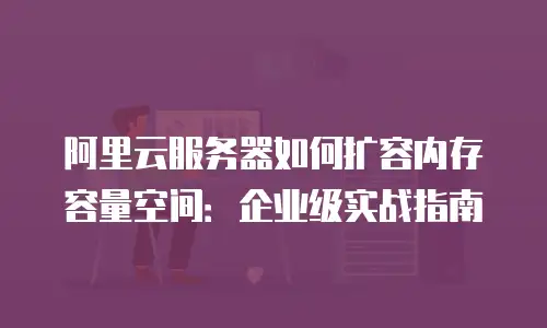 阿里云服务器如何扩容内存容量空间：企业级实战指南