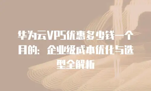 华为云VPS优惠多少钱一个月的：企业级成本优化与选型全解析