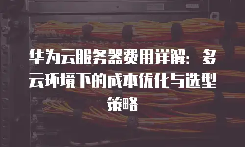 华为云服务器费用详解：多云环境下的成本优化与选型策略
