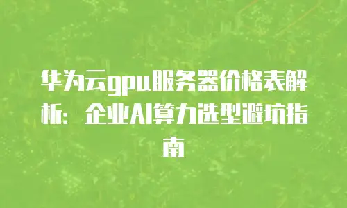 华为云gpu服务器价格表解析：企业AI算力选型避坑指南
