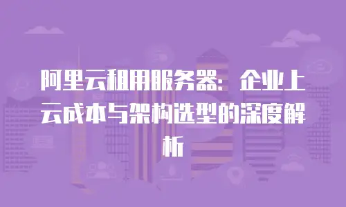 阿里云租用服务器：企业上云成本与架构选型的深度解析