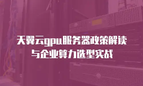 天翼云gpu服务器政策解读与企业算力选型实战