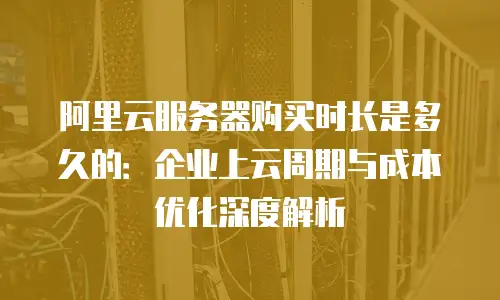 阿里云服务器购买时长是多久的：企业上云周期与成本优化深度解析