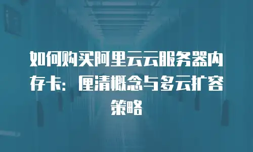 如何购买阿里云云服务器内存卡：厘清概念与多云扩容策略