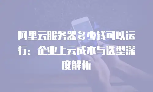 阿里云服务器多少钱可以运行：企业上云成本与选型深度解析
