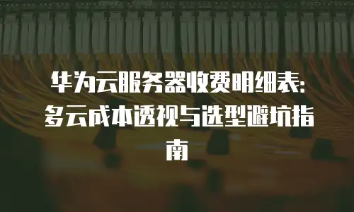 华为云服务器收费明细表：多云成本透视与选型避坑指南