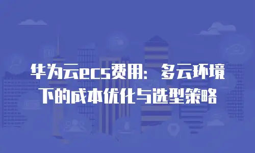 华为云ecs费用：多云环境下的成本优化与选型策略