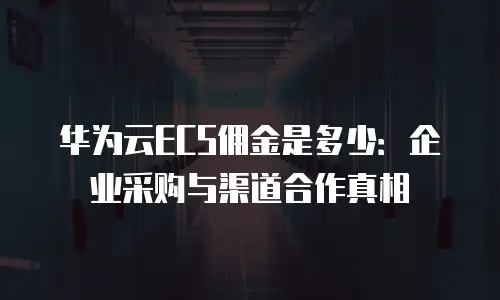 华为云ECS佣金是多少：企业采购与渠道合作真相