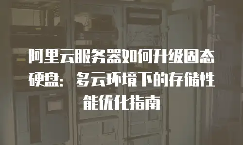 阿里云服务器如何升级固态硬盘：多云环境下的存储性能优化指南
